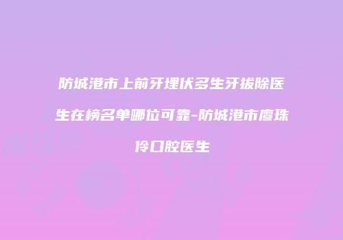防城港市上前牙埋伏多生牙拔除医生在榜名单哪位可靠-防城港市廖珠伶口腔医生
