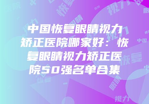 中国恢复眼睛视力矫正医院哪家好：恢复眼睛视力矫正医院50强名单合集