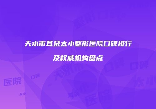 天水市耳朵太小整形医院口碑排行及权威机构盘点
