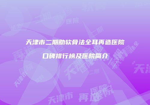 天津市二期肋软骨法全耳再造医院口碑排行榜及医院简介
