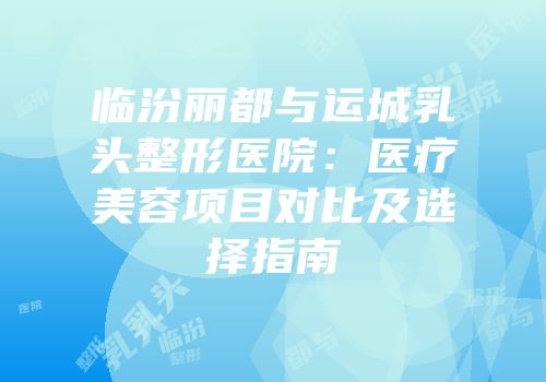 临汾丽都与运城乳头整形医院：医疗美容项目对比及选择指南