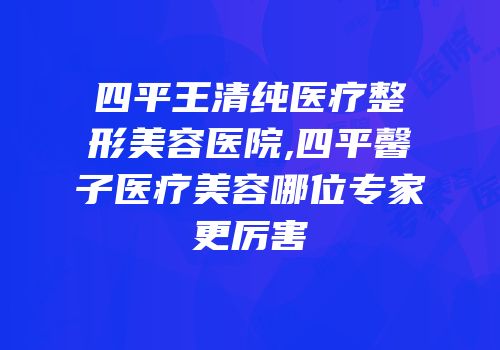 四平王清纯医疗整形美容医院,四平馨子医疗美容哪位专家更厉害