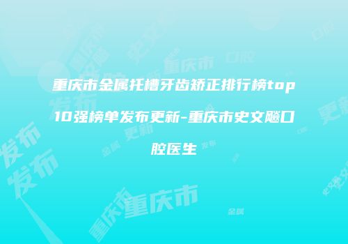重庆市金属托槽牙齿矫正排行榜top10强榜单发布更新-重庆市史文飚口腔医生