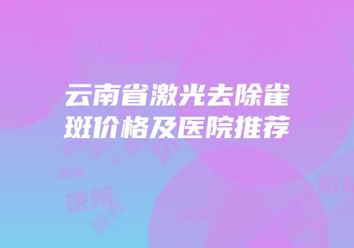 云南省激光去除雀斑价格及医院推荐
