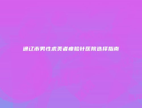 通辽市男性求美者瘦脸针医院选择指南