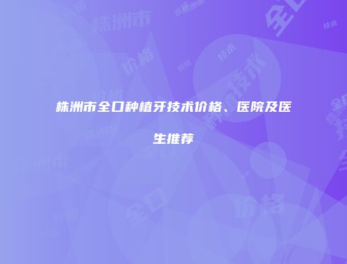 株洲市全口种植牙技术价格、医院及医生推荐
