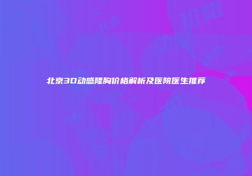 北京3D动感隆胸价格解析及医院医生推荐