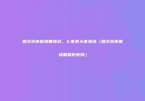 哈尔滨市做提眉排名，七家供大家挑选（哈尔滨市做提眉整形医院）
