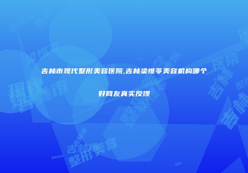 吉林市现代整形美容医院,吉林梁惟苓美容机构哪个好网友真实反馈