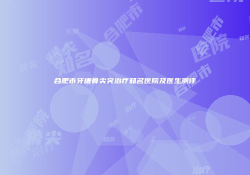 合肥市牙槽骨尖突治疗知名医院及医生测评