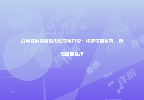 白城春俏美容整形医院与门诊：详解项目优势，助您明智选择