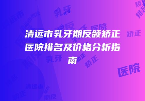 清远市乳牙期反颌矫正医院排名及价格分析指南