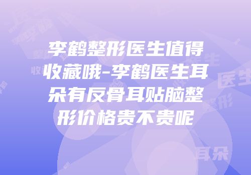 李鹤整形医生值得收藏哦-李鹤医生耳朵有反骨耳贴脑整形价格贵不贵呢