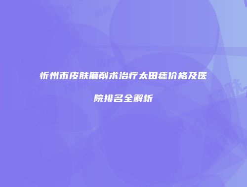 忻州市皮肤磨削术治疗太田痣价格及医院排名全解析