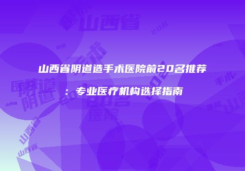 山西省阴道造手术医院前20名推荐：专业医疗机构选择指南