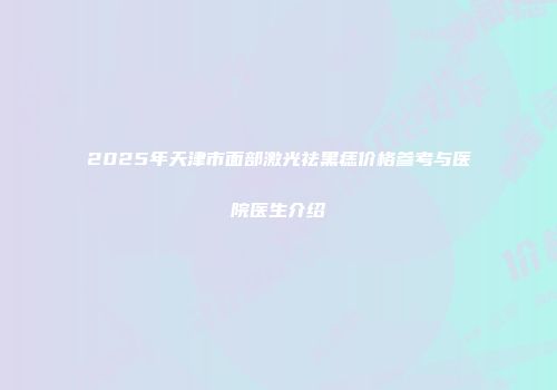 2025年天津市面部激光祛黑痣价格参考与医院医生介绍