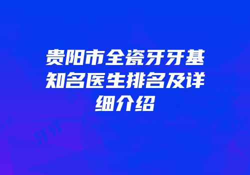 贵阳市全瓷牙牙基知名医生排名及详细介绍