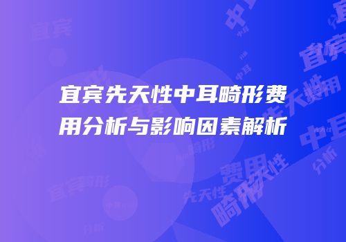 宜宾先天性中耳畸形费用分析与影响因素解析