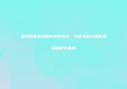 黄石两家美容整形医院对比：中爱与德尔美客美亚的优劣解析