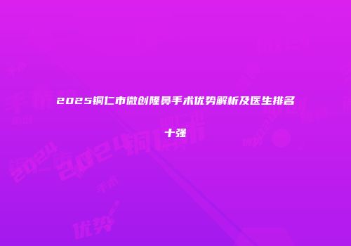 2025铜仁市微创隆鼻手术优势解析及医生排名十强
