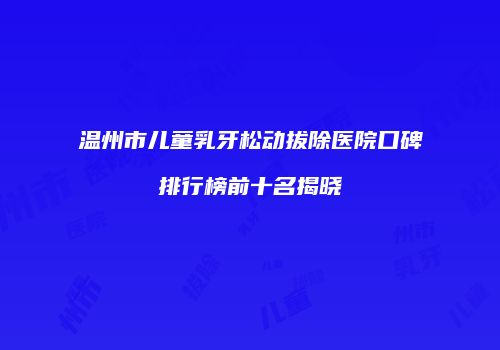 温州市儿童乳牙松动拔除医院口碑排行榜前十名揭晓