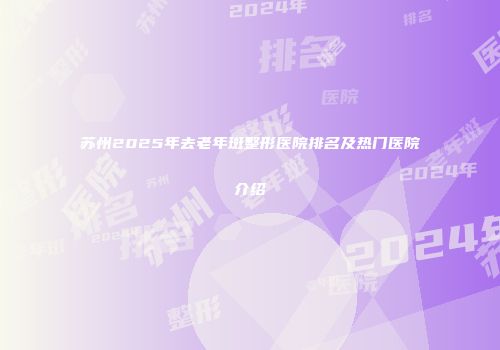 苏州2025年去老年斑整形医院排名及热门医院介绍