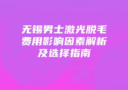 无锡男士激光脱毛费用影响因素解析及选择指南