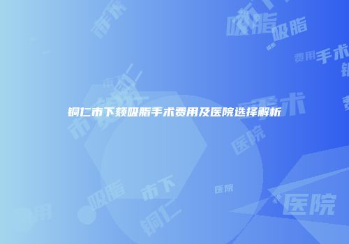铜仁市下颏吸脂手术费用及医院选择解析