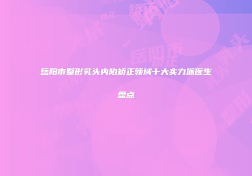 岳阳市整形乳头内陷矫正领域十大实力派医生盘点
