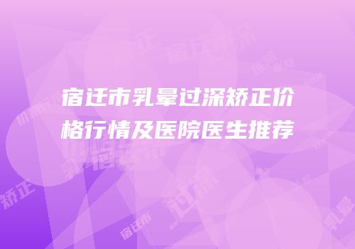 宿迁市乳晕过深矫正价格行情及医院医生推荐