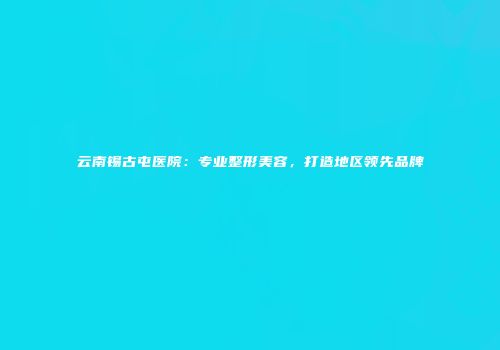 云南锡古屯医院：专业整形美容，打造地区领先品牌