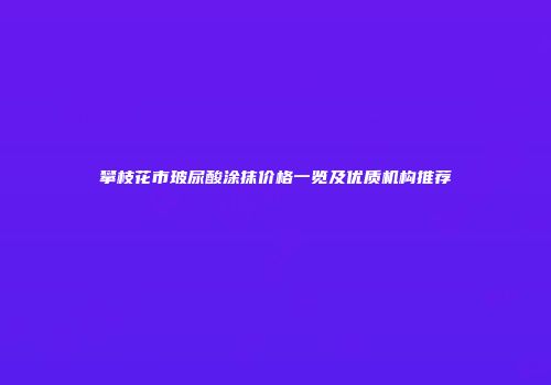 攀枝花市玻尿酸涂抹价格一览及优质机构推荐