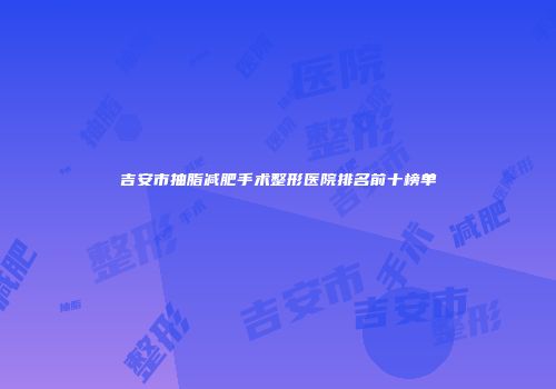 吉安市抽脂减肥手术整形医院排名前十榜单