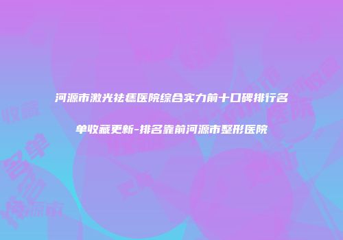 河源市激光祛痣医院综合实力前十口碑排行名单收藏更新-排名靠前河源市整形医院