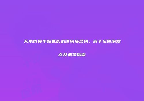 天水市鼻小柱延长术医院排名榜：前十位医院盘点及选择指南