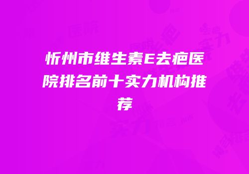 忻州市维生素E去疤医院排名前十实力机构推荐