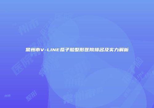 常州市V-LINE瓜子脸整形医院排名及实力解析