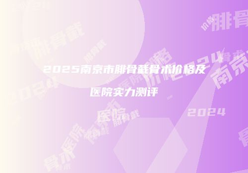 2025南京市腓骨截骨术价格及医院实力测评