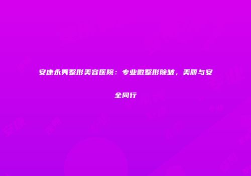 安康永秀整形美容医院：专业微整形除皱，美丽与安全同行