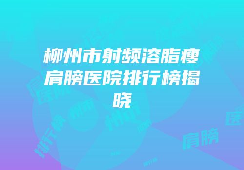 柳州市射频溶脂瘦肩膀医院排行榜揭晓