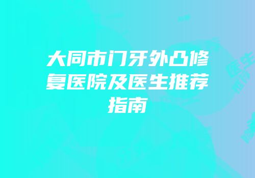 大同市门牙外凸修复医院及医生推荐指南