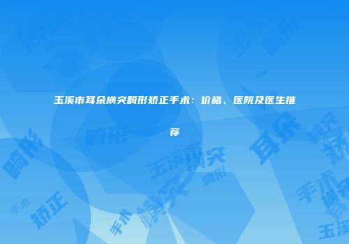 玉溪市耳朵横突畸形矫正手术：价格、医院及医生推荐