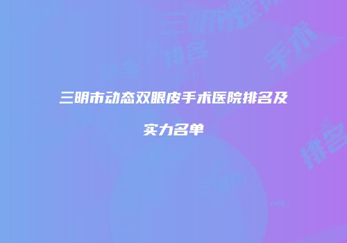 三明市动态双眼皮手术医院排名及实力名单
