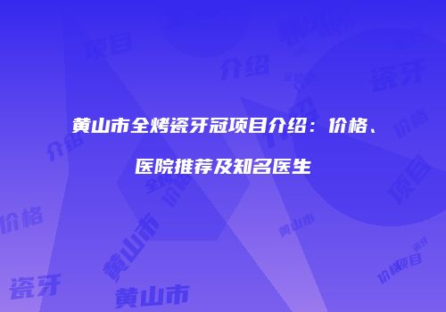 黄山市全烤瓷牙冠项目介绍：价格、医院推荐及知名医生