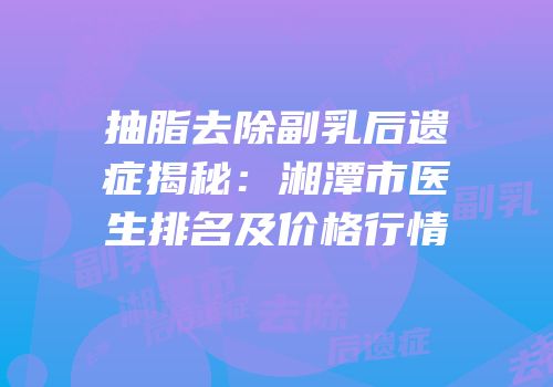 抽脂去除副乳后遗症揭秘：湘潭市医生排名及价格行情