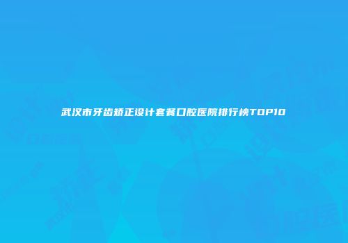 武汉市牙齿矫正设计套餐口腔医院排行榜TOP10
