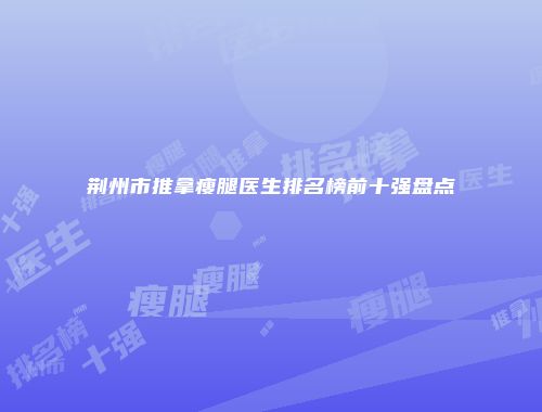 荆州市推拿瘦腿医生排名榜前十强盘点