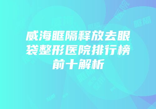 威海眶隔释放去眼袋整形医院排行榜前十解析
