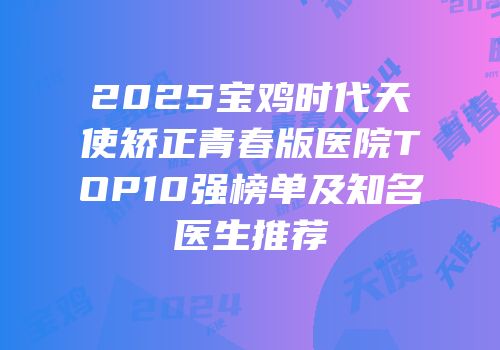 2025宝鸡时代天使矫正青春版医院TOP10强榜单及知名医生推荐