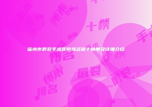 宿州市唇裂手术医院排名前十榜单及详细介绍